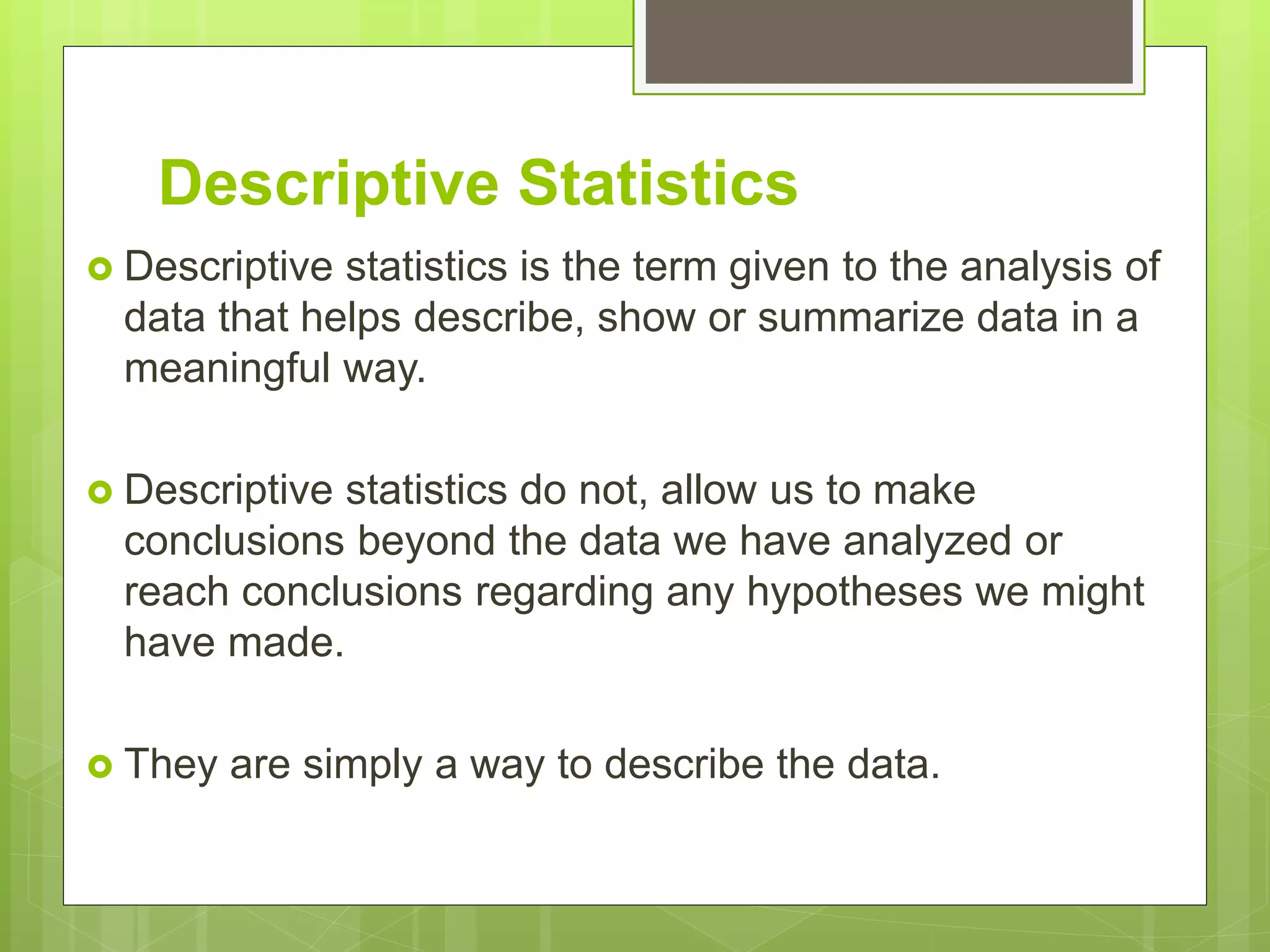 Descriptive Statistics
 Descriptive statistics is the term given to the analysis of
data that helps describe, show or summarize data in a
meaningful way.
 Descriptive statistics do not, allow us to make
conclusions beyond the data we have analyzed or
reach conclusions regarding any hypotheses we might
have made.
 They are simply a way to describe the data.
 