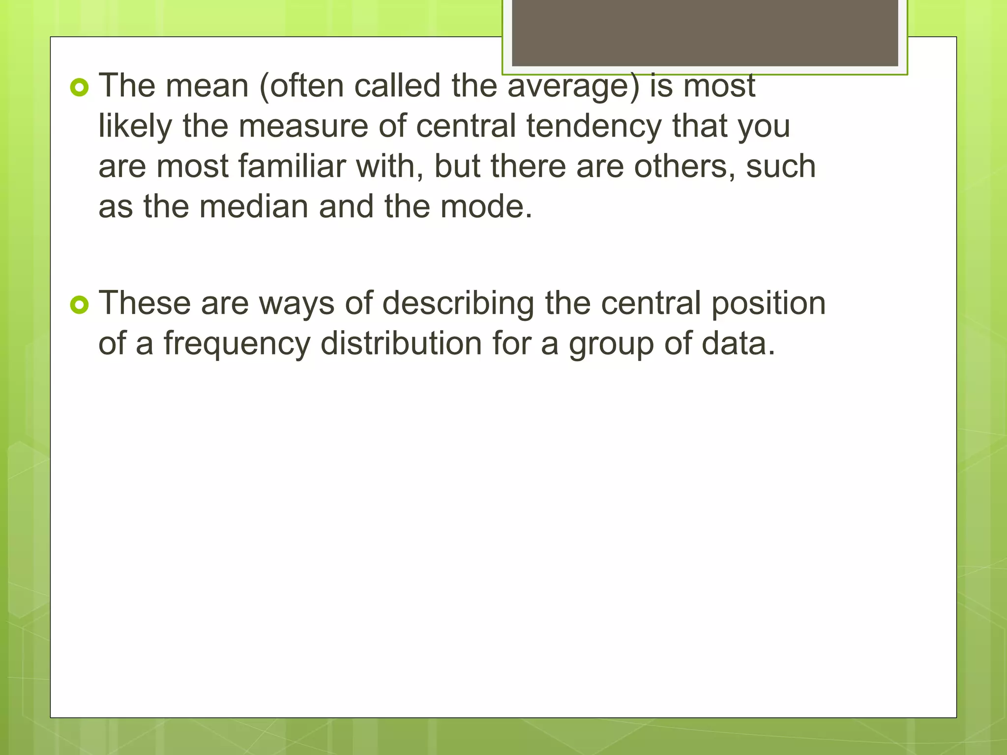  The mean (often called the average) is most
likely the measure of central tendency that you
are most familiar with, but there are others, such
as the median and the mode.
 These are ways of describing the central position
of a frequency distribution for a group of data.
 