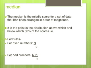 median
 The median is the middle score for a set of data
that has been arranged in order of magnitude.
 It is the point in the distribution above which and
below which 50% of the scores lie.
 Formulas-
 For even numbers: N
2
 For odd numbers: N+1
2
 