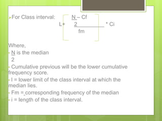 For Class interval: N – Cf
L+ 2_________ * Ci
fm
Where,
• N is the median
2
• Cumulative previous will be the lower cumulative
frequency score.
• l = lower limit of the class interval at which the
median lies.
• Fm = corresponding frequency of the median
• i = length of the class interval.
 