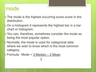 mode
 The mode is the highest occurring score score in the
distribution.
 On a histogram it represents the highest bar in a bar
chart or histogram.
 You can, therefore, sometimes consider the mode as
being the most popular option.
 Normally, the mode is used for categorical data
where we wish to know which is the most common
category.
 Formula: Mode = 3 Median – 2 Mean
2
 