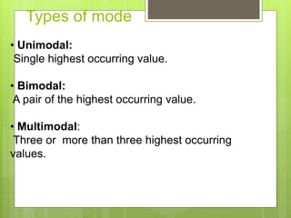 Types of mode
• Unimodal:
Single highest occurring value.
• Bimodal:
A pair of the highest occurring value.
• Multimodal:
Three or more than three highest occurring
values.
 