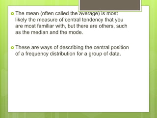  The mean (often called the average) is most
likely the measure of central tendency that you
are most familiar with, but there are others, such
as the median and the mode.
 These are ways of describing the central position
of a frequency distribution for a group of data.
 
