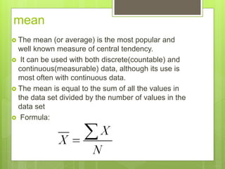 mean
 The mean (or average) is the most popular and
well known measure of central tendency.
 It can be used with both discrete(countable) and
continuous(measurable) data, although its use is
most often with continuous data.
 The mean is equal to the sum of all the values in
the data set divided by the number of values in the
data set
 Formula:
 