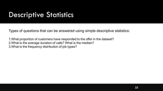 10
Descriptive Statistics
Types of questions that can be answered using simple descriptive statistics:
1.What proportion of customers have responded to the offer in the dataset?
2.What is the average duration of calls? What is the median?
3.What is the frequency distribution of job types?
 
