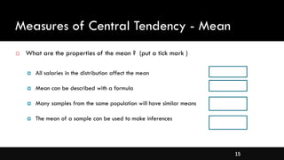 15
Measures of Central Tendency - Mean
 What are the properties of the mean ? (put a tick mark )
 All salaries in the distribution affect the mean
 Mean can be described with a formula
 Many samples from the same population will have similar means
 The mean of a sample can be used to make inferences
 