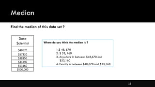 19
Median
Data
Scientist
$48670
$57320
$38150
$41290
$53160
$500,000
Where do you think the median is ?
1.$ 48, 670
2. $ 53, 160
3. Anywhere in between $48,670 and
$53,160
4. Exactly in between $48,670 and $53,160
Find the median of this data set ?
 
