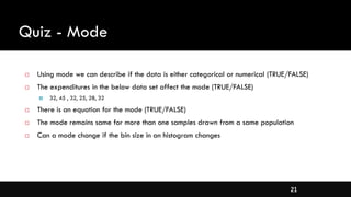 21
Quiz - Mode
 Using mode we can describe if the data is either categorical or numerical (TRUE/FALSE)
 The expenditures in the below data set affect the mode (TRUE/FALSE)
 32, 45 , 32, 25, 28, 32
 There is an equation for the mode (TRUE/FALSE)
 The mode remains same for more than one samples drawn from a same population
 Can a mode change if the bin size in an histogram changes
 