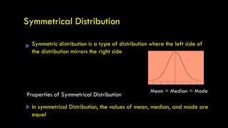 Symmetric distribution is a type of distribution where the left side of
the distribution mirrors the right side
Symmetrical Distribution
In symmetrical Distribution, the values of mean, median, and mode are
equal
Mean = Median = Mode
Properties of Symmetrical Distribution
 