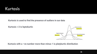 36
Kurtosis
Kurtosis > 2 is leptokurtic
Kurtosis with a –ve number more than minus 1 is platykurtic distribution
Kurtosis is used to find the presence of outliers in our data
 
