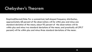 48
Chebyshev’s Theorem
Empirical(Normal) Rule: For a symmetrical, bell-shaped frequency distribution,
approximately 68 percent of the observations will lie within plus and minus one
standard deviation of the mean; about 95 percent of the observations will lie
within plus and minus two standard deviations of the mean; and practically all (99.7
percent) will lie within plus and minus three standard deviations of the mean.
 