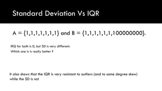 Standard Deviation Vs IQR
A = {1,1,1,1,1,1,1} and B = {1,1,1,1,1,1,100000000}.
IRQ for both is 0, but SD is very different.
Which one is is really better ?
It also shows that the IQR is very resistant to outliers (and to some degree skew)
while the SD is not
 