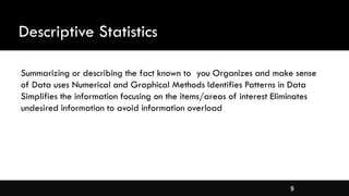 9
Descriptive Statistics
Summarizing or describing the fact known to you Organizes and make sense
of Data uses Numerical and Graphical Methods Identifies Patterns in Data
Simplifies the information focusing on the items/areas of interest Eliminates
undesired information to avoid information overload
 