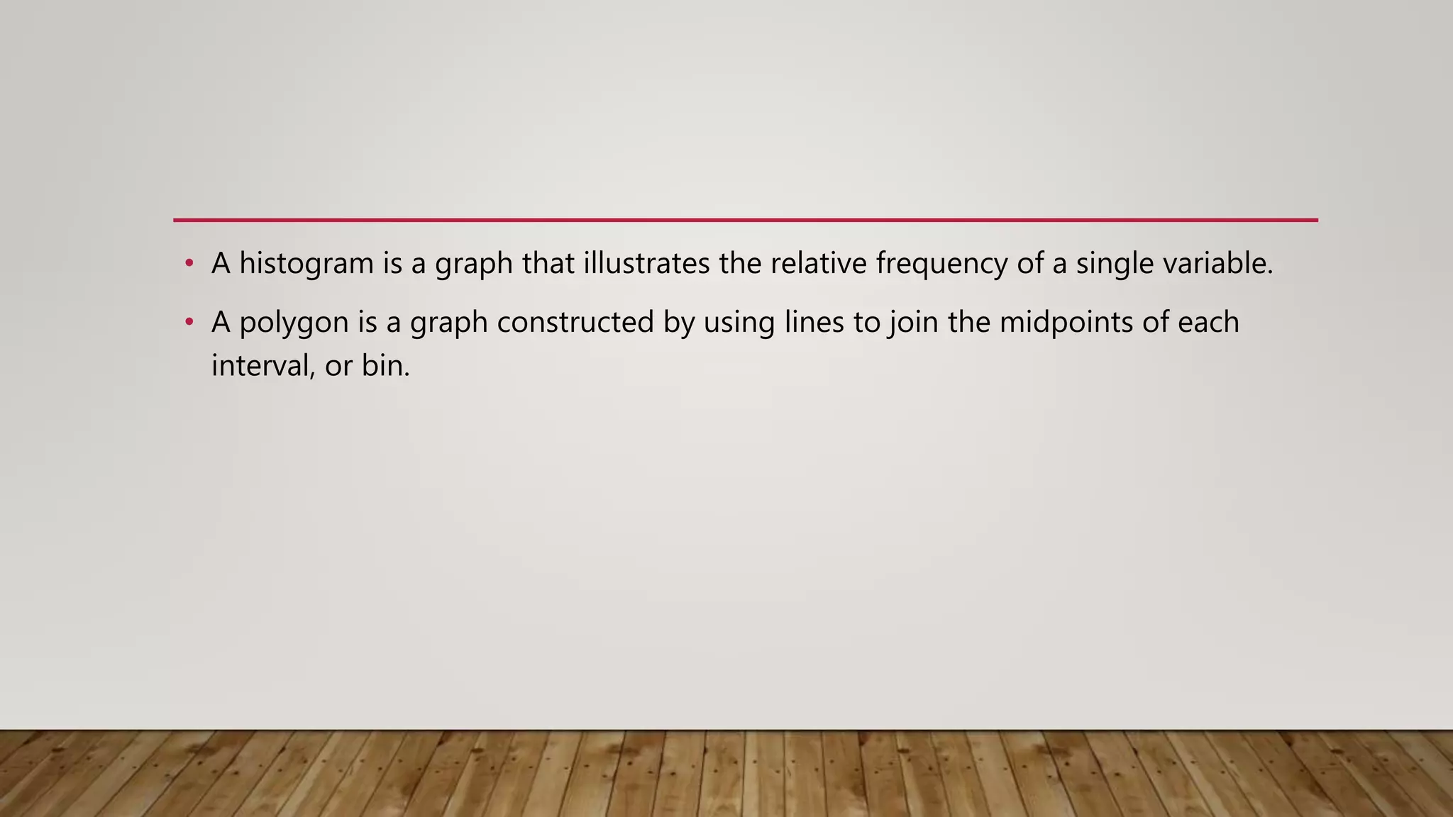 • A histogram is a graph that illustrates the relative frequency of a single variable.
• A polygon is a graph constructed by using lines to join the midpoints of each
interval, or bin.
 