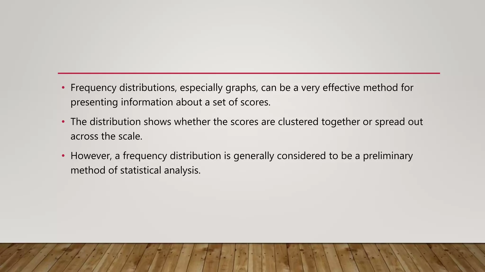 • Frequency distributions, especially graphs, can be a very effective method for
presenting information about a set of scores.
• The distribution shows whether the scores are clustered together or spread out
across the scale.
• However, a frequency distribution is generally considered to be a preliminary
method of statistical analysis.
 