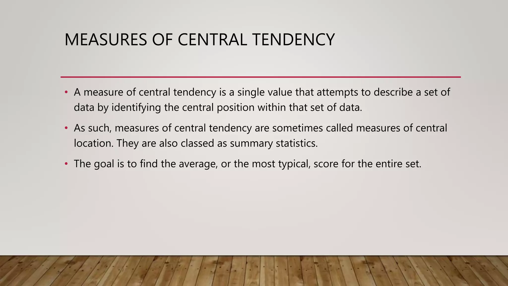 MEASURES OF CENTRAL TENDENCY
• A measure of central tendency is a single value that attempts to describe a set of
data by identifying the central position within that set of data.
• As such, measures of central tendency are sometimes called measures of central
location. They are also classed as summary statistics.
• The goal is to find the average, or the most typical, score for the entire set.
 