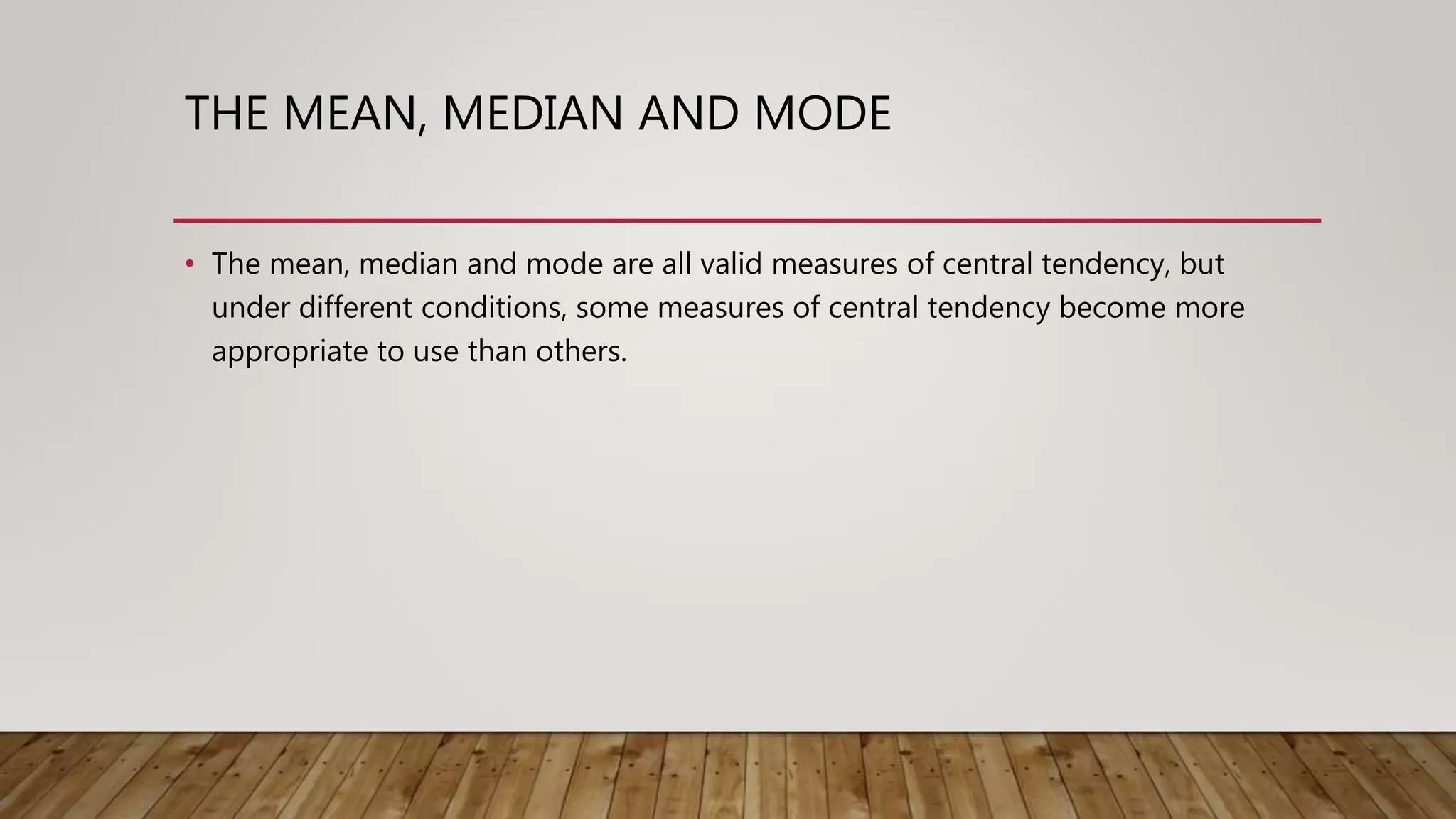 THE MEAN, MEDIAN AND MODE
• The mean, median and mode are all valid measures of central tendency, but
under different conditions, some measures of central tendency become more
appropriate to use than others.
 