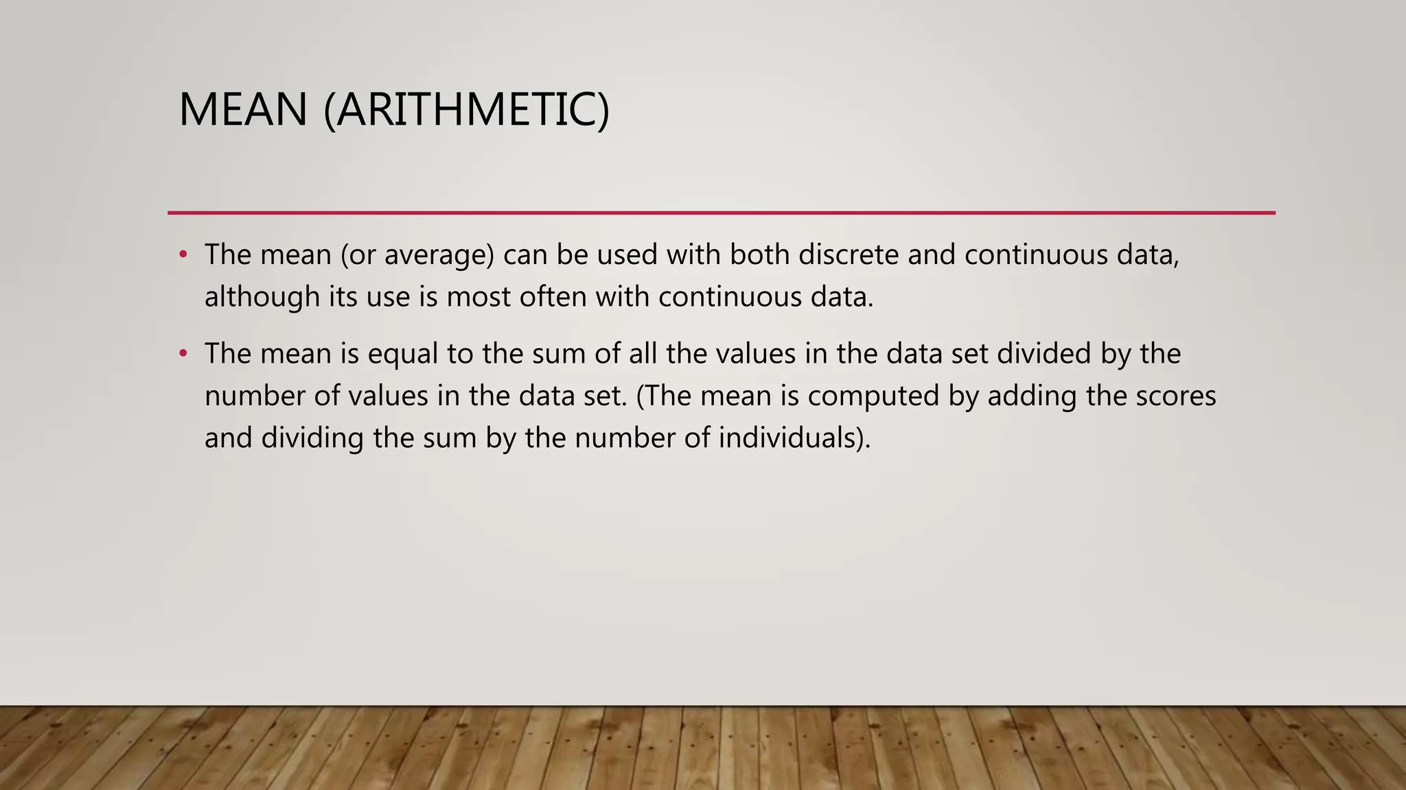MEAN (ARITHMETIC)
• The mean (or average) can be used with both discrete and continuous data,
although its use is most often with continuous data.
• The mean is equal to the sum of all the values in the data set divided by the
number of values in the data set. (The mean is computed by adding the scores
and dividing the sum by the number of individuals).
 