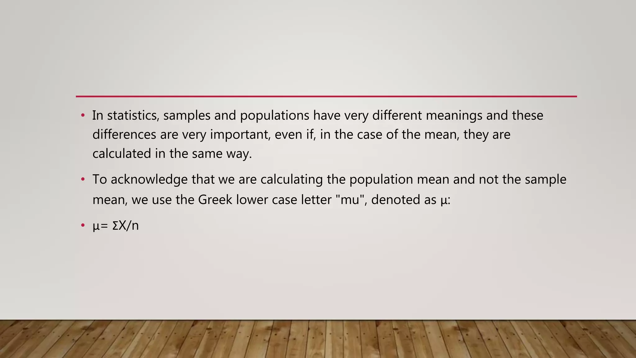 • In statistics, samples and populations have very different meanings and these
differences are very important, even if, in the case of the mean, they are
calculated in the same way.
• To acknowledge that we are calculating the population mean and not the sample
mean, we use the Greek lower case letter "mu", denoted as μ:
• μ= ΣX/n
 
