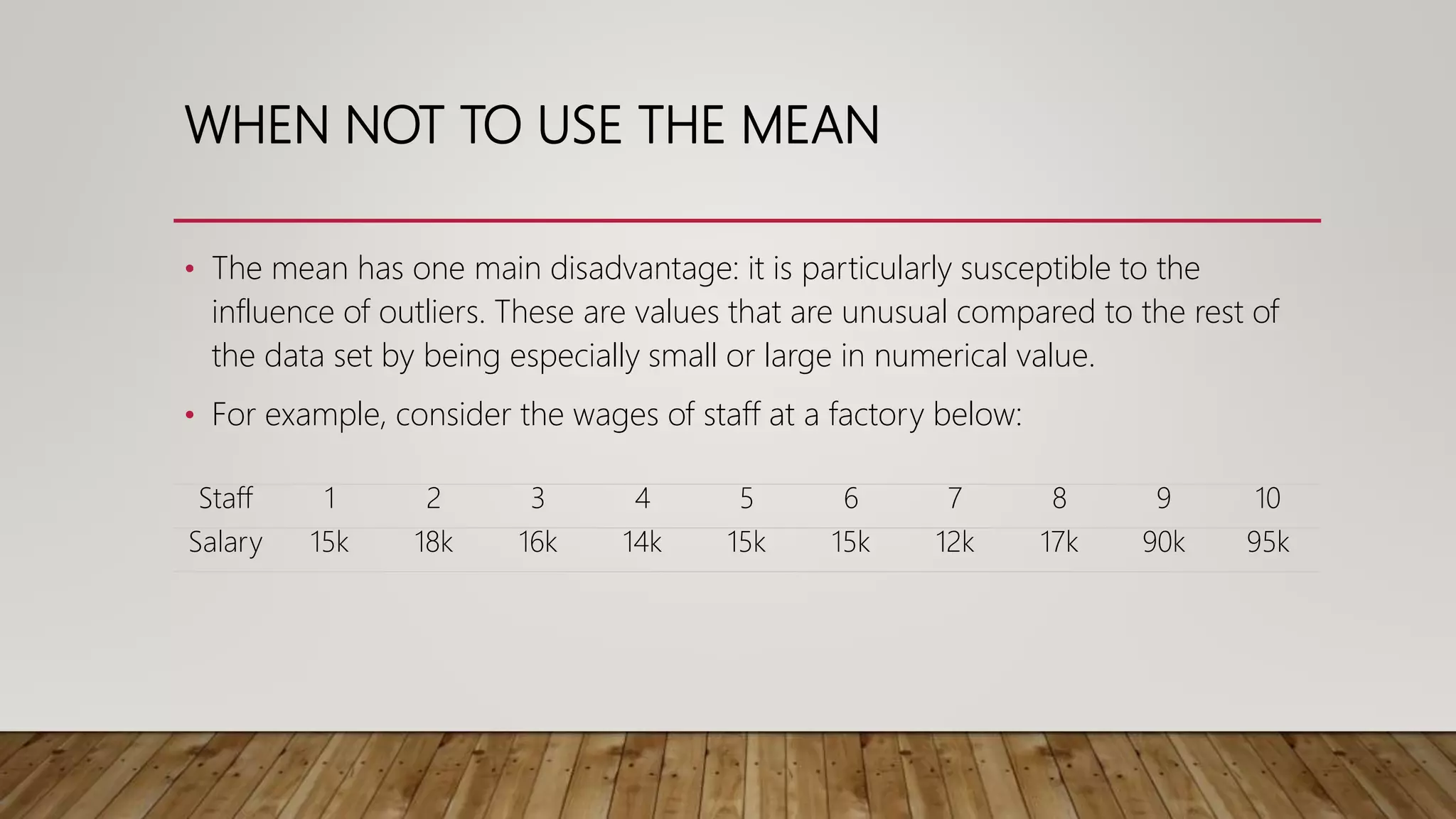 WHEN NOT TO USE THE MEAN
• The mean has one main disadvantage: it is particularly susceptible to the
influence of outliers. These are values that are unusual compared to the rest of
the data set by being especially small or large in numerical value.
• For example, consider the wages of staff at a factory below:
Staff 1 2 3 4 5 6 7 8 9 10
Salary 15k 18k 16k 14k 15k 15k 12k 17k 90k 95k
 