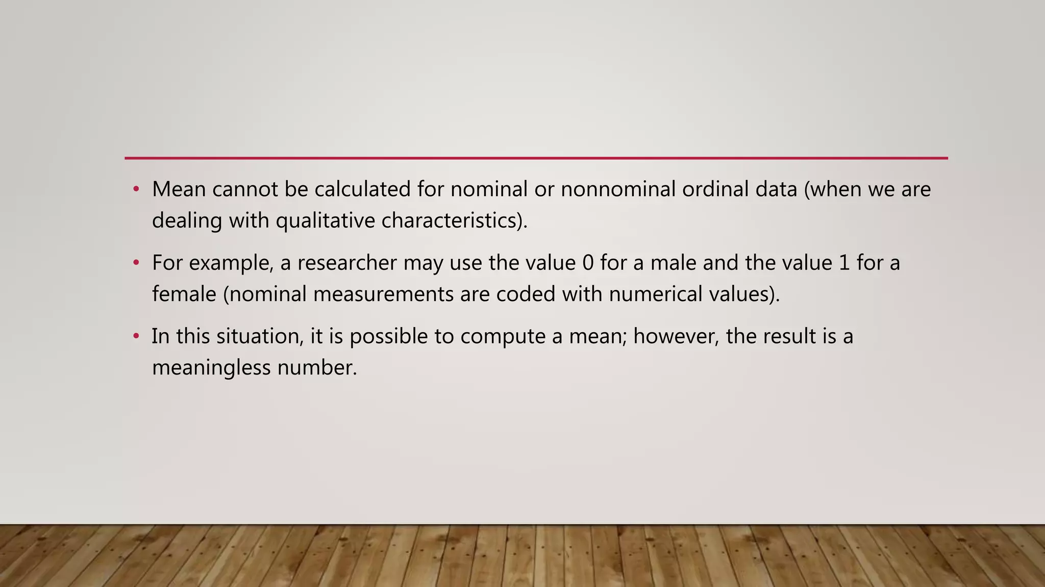• Mean cannot be calculated for nominal or nonnominal ordinal data (when we are
dealing with qualitative characteristics).
• For example, a researcher may use the value 0 for a male and the value 1 for a
female (nominal measurements are coded with numerical values).
• In this situation, it is possible to compute a mean; however, the result is a
meaningless number.
 