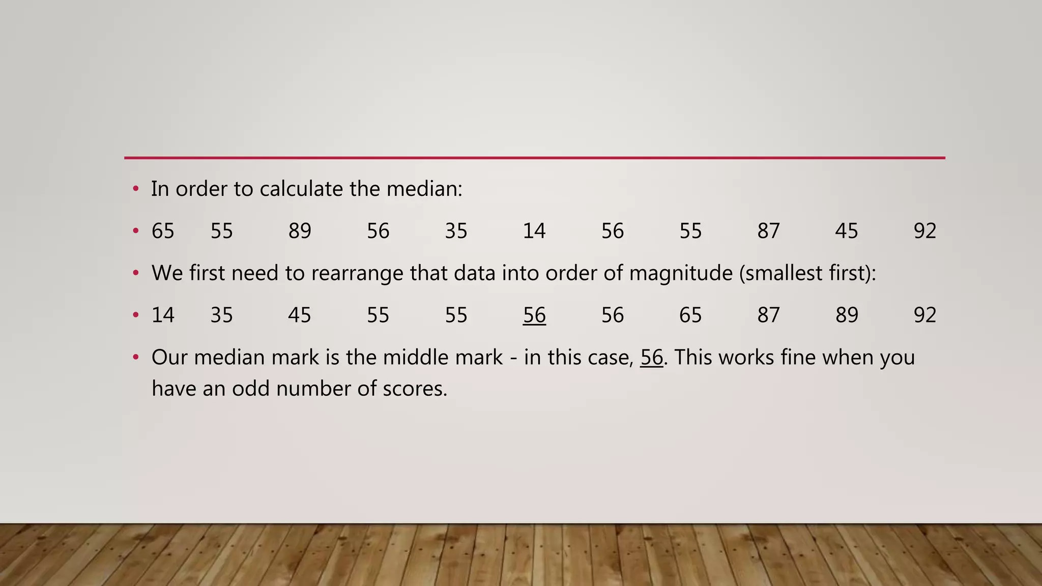 • In order to calculate the median:
• 65 55 89 56 35 14 56 55 87 45 92
• We first need to rearrange that data into order of magnitude (smallest first):
• 14 35 45 55 55 56 56 65 87 89 92
• Our median mark is the middle mark - in this case, 56. This works fine when you
have an odd number of scores.
 