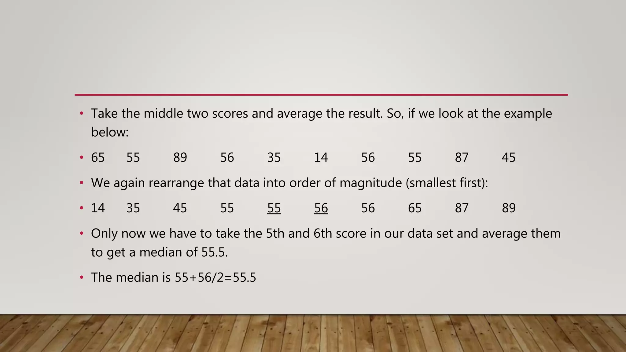 • Take the middle two scores and average the result. So, if we look at the example
below:
• 65 55 89 56 35 14 56 55 87 45
• We again rearrange that data into order of magnitude (smallest first):
• 14 35 45 55 55 56 56 65 87 89
• Only now we have to take the 5th and 6th score in our data set and average them
to get a median of 55.5.
• The median is 55+56/2=55.5
 