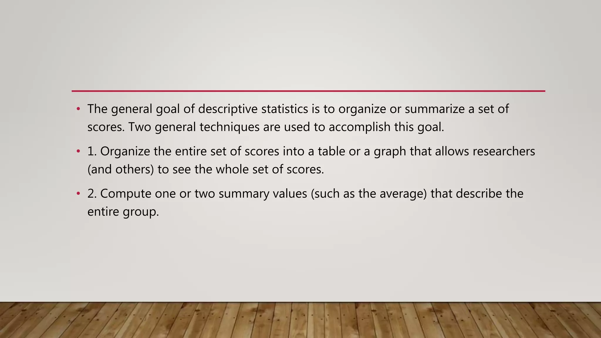 • The general goal of descriptive statistics is to organize or summarize a set of
scores. Two general techniques are used to accomplish this goal.
• 1. Organize the entire set of scores into a table or a graph that allows researchers
(and others) to see the whole set of scores.
• 2. Compute one or two summary values (such as the average) that describe the
entire group.
 