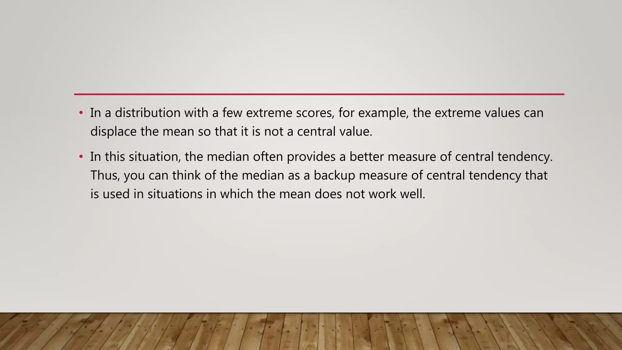 • In a distribution with a few extreme scores, for example, the extreme values can
displace the mean so that it is not a central value.
• In this situation, the median often provides a better measure of central tendency.
Thus, you can think of the median as a backup measure of central tendency that
is used in situations in which the mean does not work well.
 