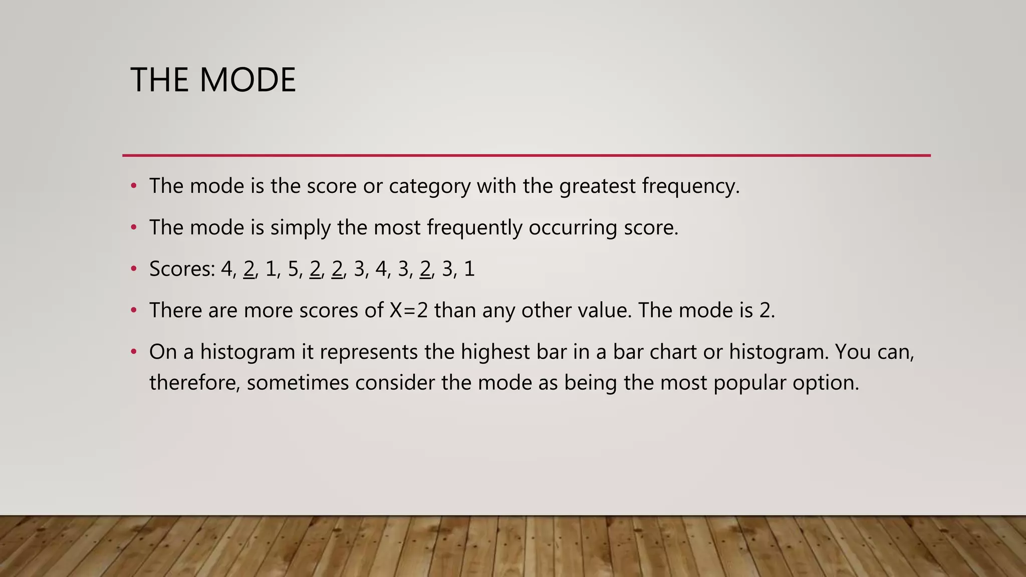 THE MODE
• The mode is the score or category with the greatest frequency.
• The mode is simply the most frequently occurring score.
• Scores: 4, 2, 1, 5, 2, 2, 3, 4, 3, 2, 3, 1
• There are more scores of X=2 than any other value. The mode is 2.
• On a histogram it represents the highest bar in a bar chart or histogram. You can,
therefore, sometimes consider the mode as being the most popular option.
 
