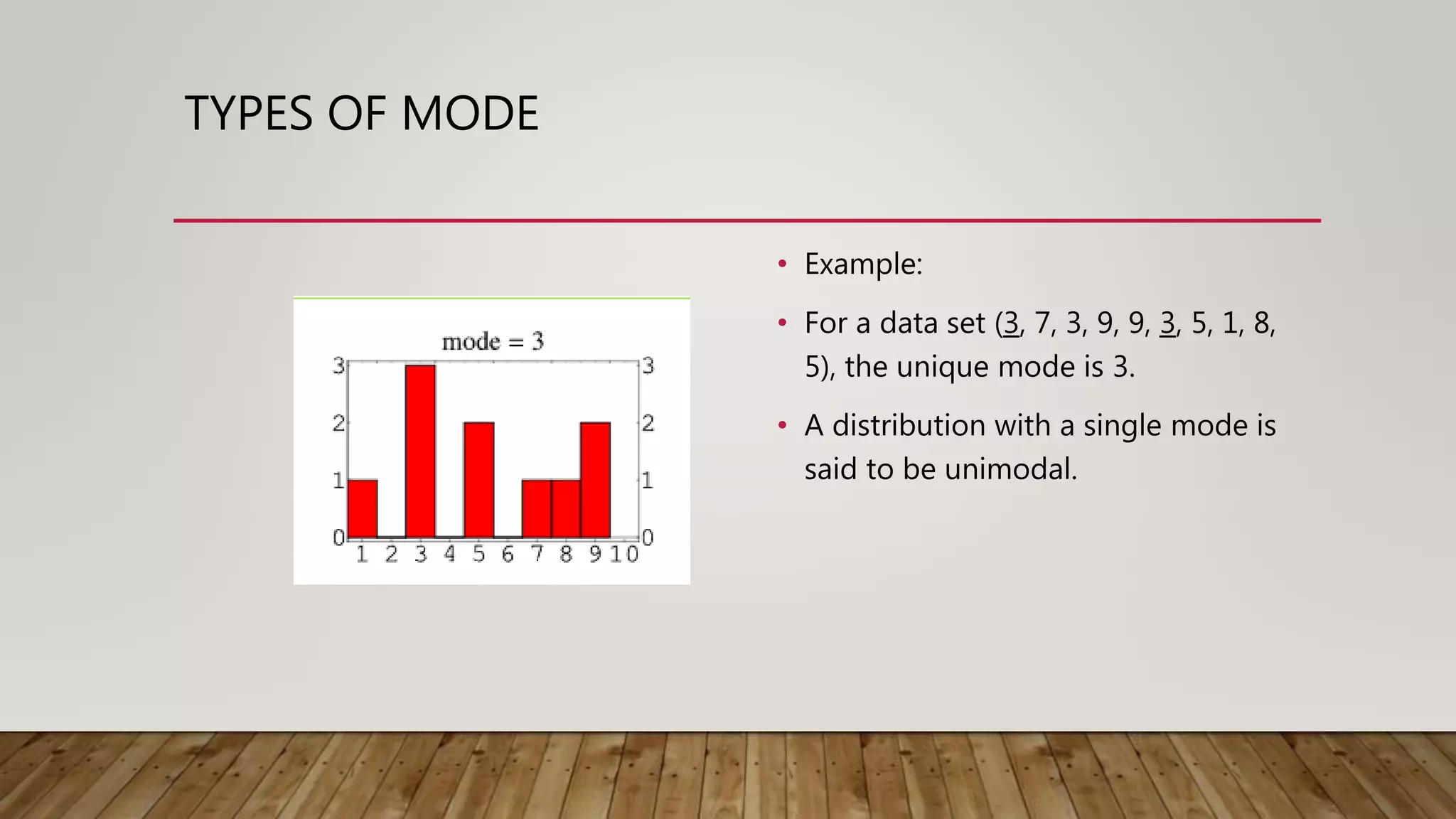 TYPES OF MODE
• Example:
• For a data set (3, 7, 3, 9, 9, 3, 5, 1, 8,
5), the unique mode is 3.
• A distribution with a single mode is
said to be unimodal.
 