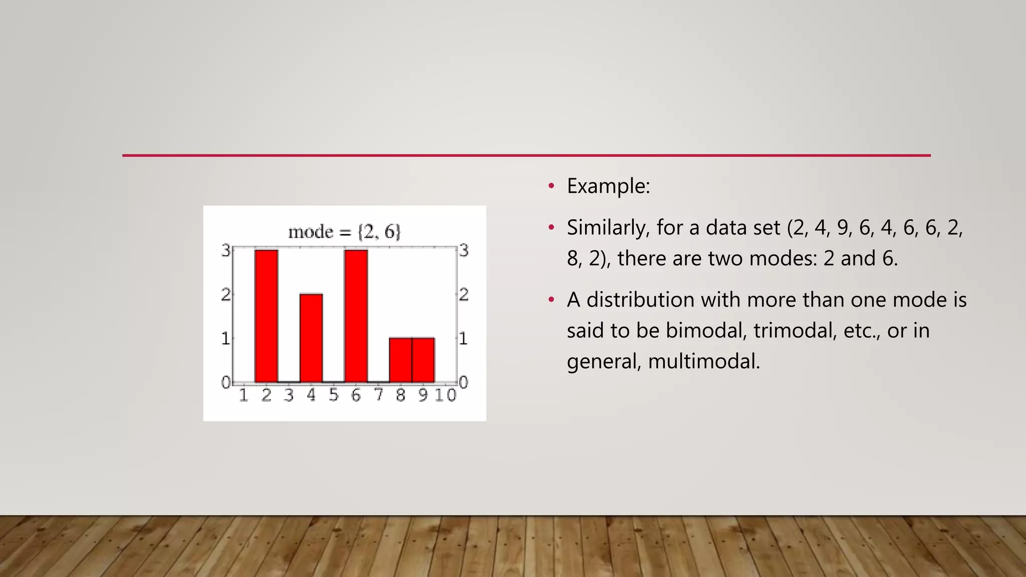 • Example:
• Similarly, for a data set (2, 4, 9, 6, 4, 6, 6, 2,
8, 2), there are two modes: 2 and 6.
• A distribution with more than one mode is
said to be bimodal, trimodal, etc., or in
general, multimodal.
 