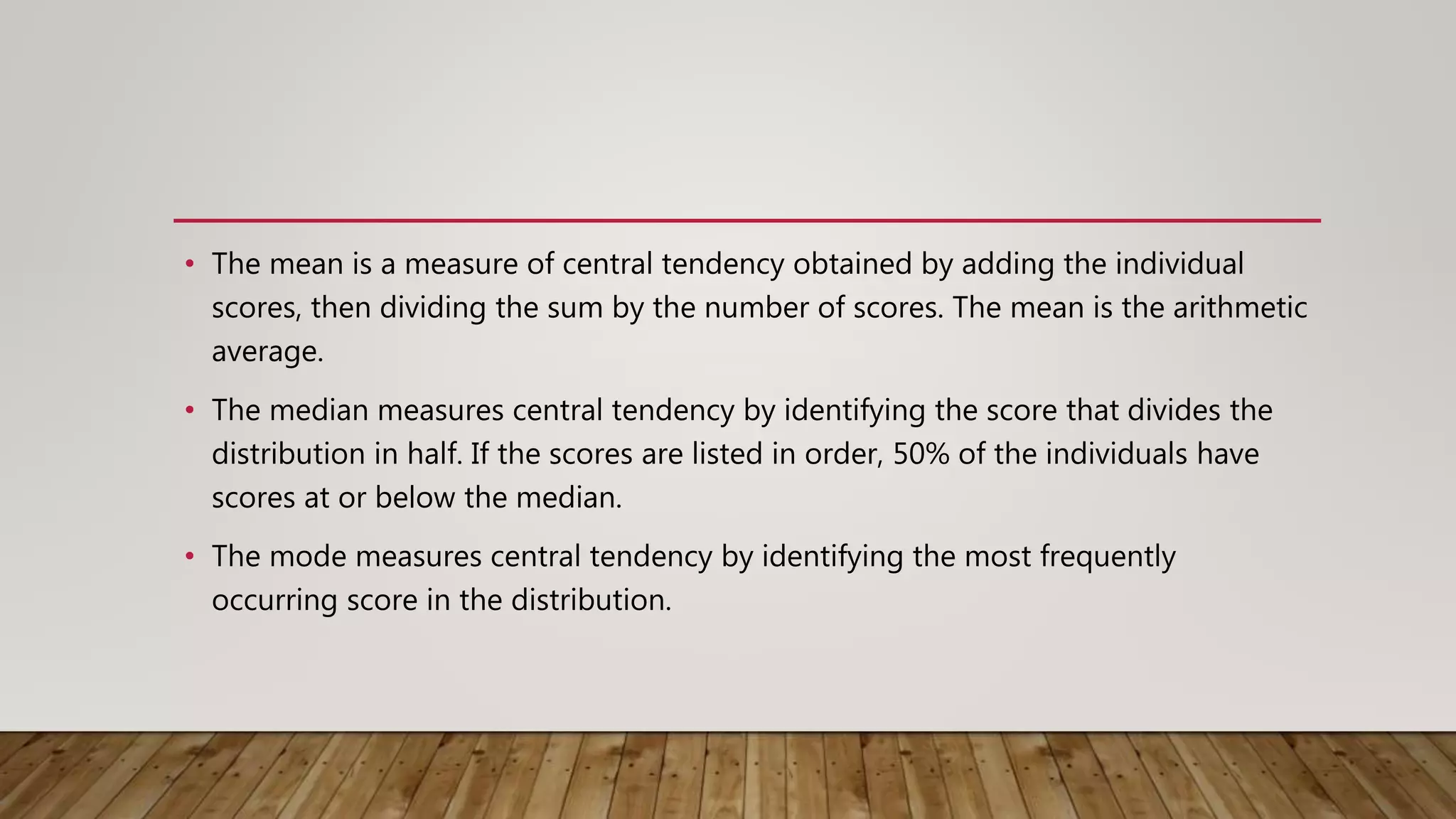 • The mean is a measure of central tendency obtained by adding the individual
scores, then dividing the sum by the number of scores. The mean is the arithmetic
average.
• The median measures central tendency by identifying the score that divides the
distribution in half. If the scores are listed in order, 50% of the individuals have
scores at or below the median.
• The mode measures central tendency by identifying the most frequently
occurring score in the distribution.
 