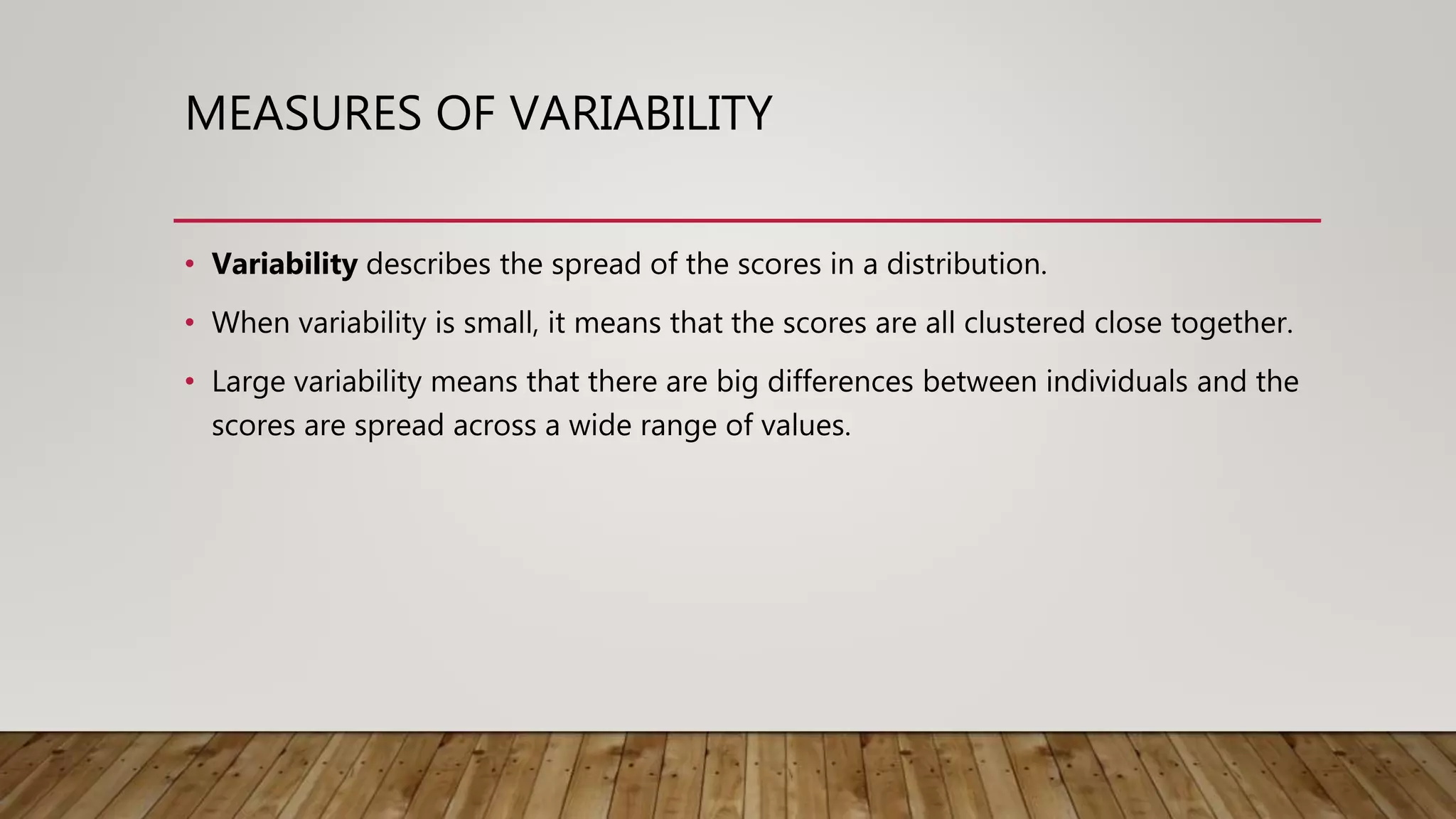 MEASURES OF VARIABILITY
• Variability describes the spread of the scores in a distribution.
• When variability is small, it means that the scores are all clustered close together.
• Large variability means that there are big differences between individuals and the
scores are spread across a wide range of values.
 