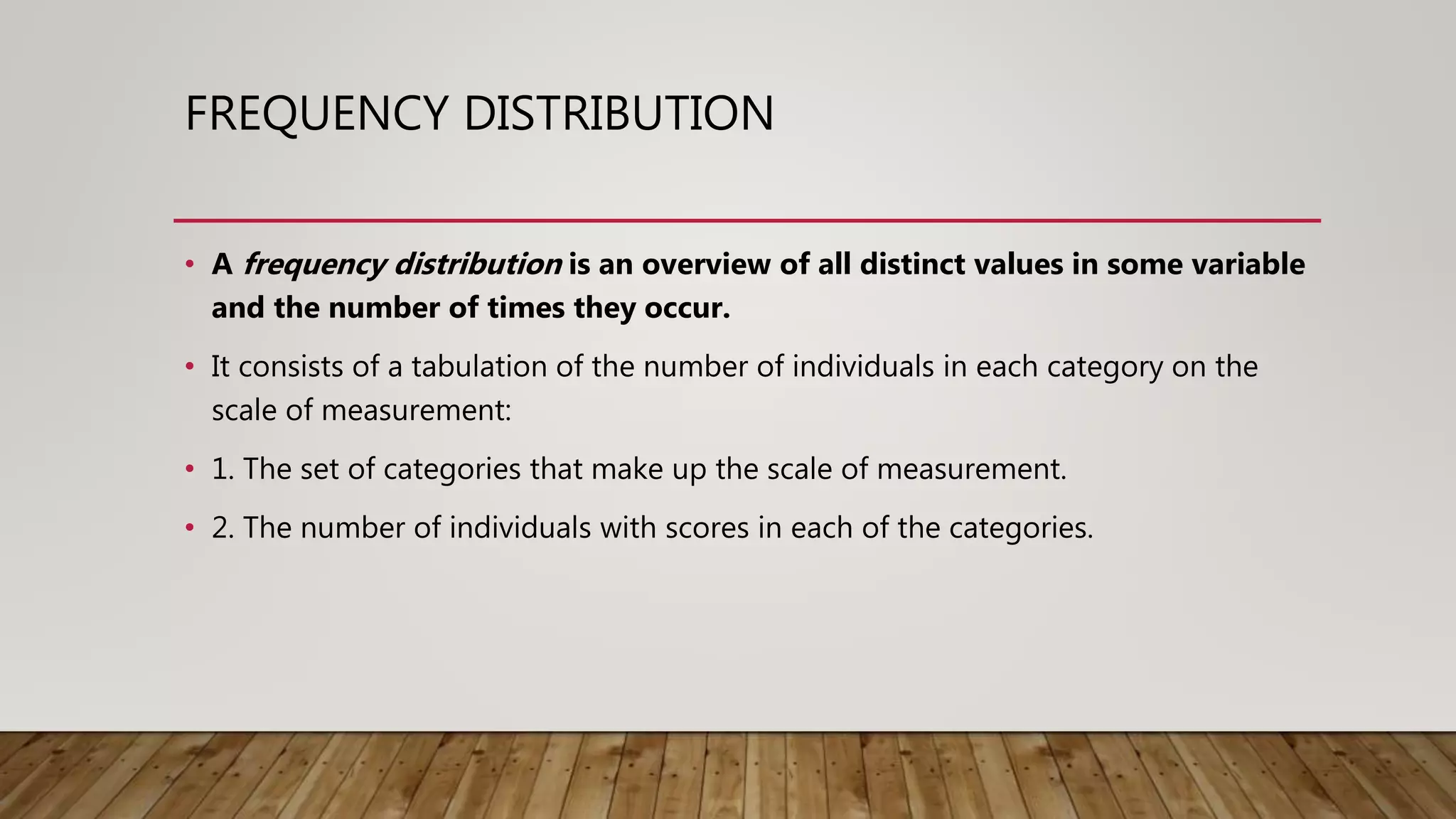 FREQUENCY DISTRIBUTION
• A frequency distribution is an overview of all distinct values in some variable
and the number of times they occur.
• It consists of a tabulation of the number of individuals in each category on the
scale of measurement:
• 1. The set of categories that make up the scale of measurement.
• 2. The number of individuals with scores in each of the categories.
 