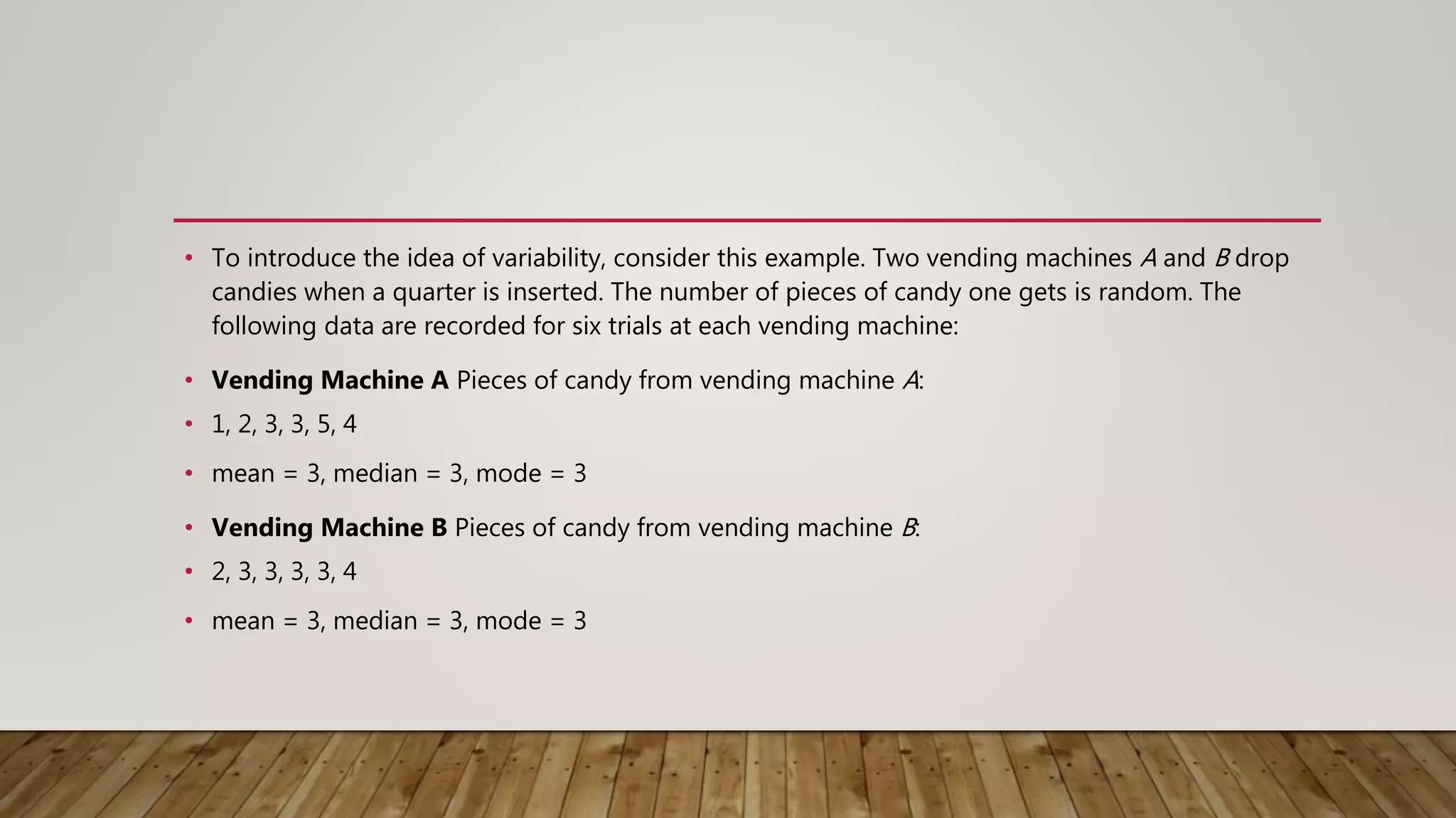 • To introduce the idea of variability, consider this example. Two vending machines A and B drop
candies when a quarter is inserted. The number of pieces of candy one gets is random. The
following data are recorded for six trials at each vending machine:
• Vending Machine A Pieces of candy from vending machine A:
• 1, 2, 3, 3, 5, 4
• mean = 3, median = 3, mode = 3
• Vending Machine B Pieces of candy from vending machine B:
• 2, 3, 3, 3, 3, 4
• mean = 3, median = 3, mode = 3
 