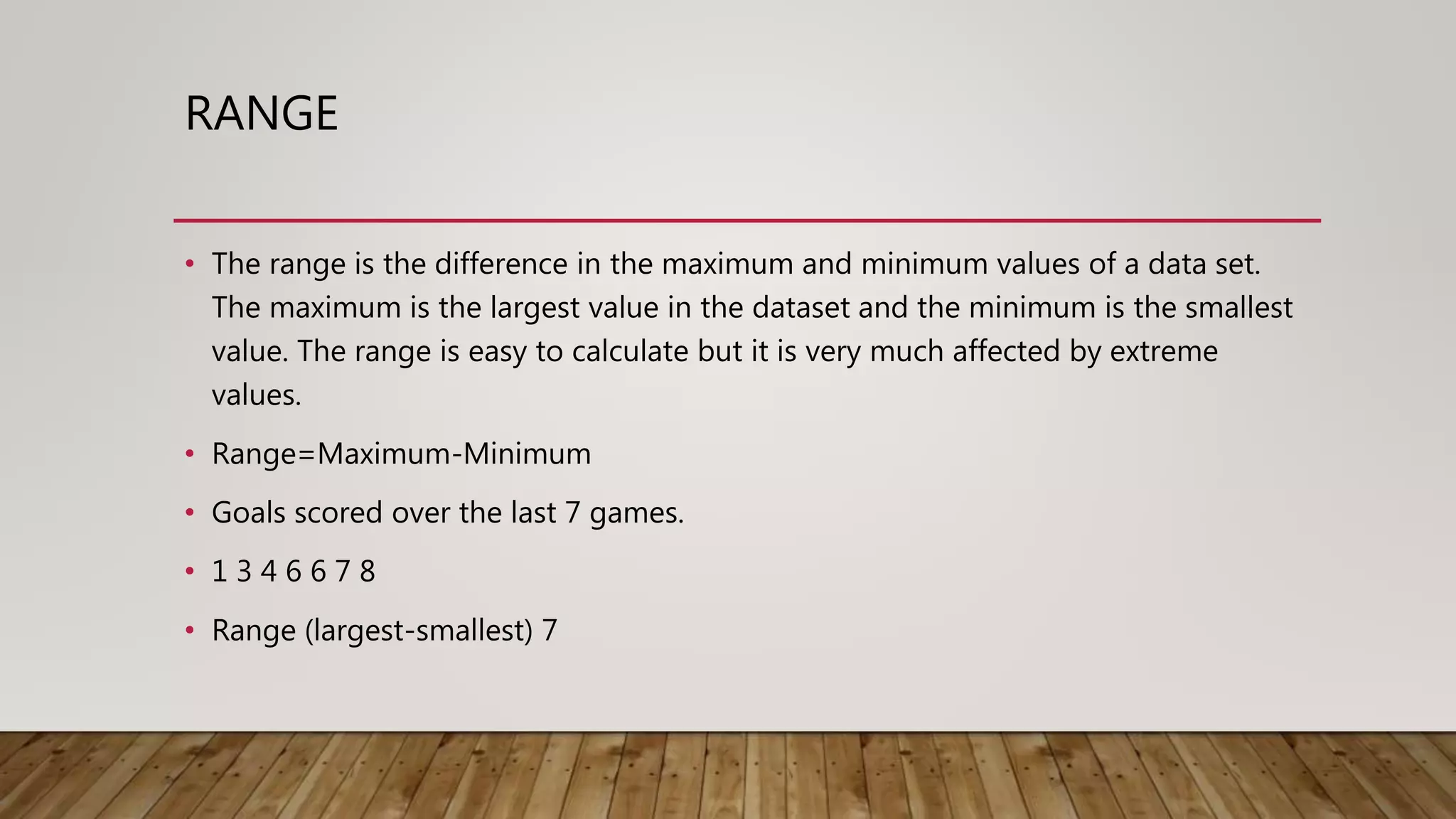 RANGE
• The range is the difference in the maximum and minimum values of a data set.
The maximum is the largest value in the dataset and the minimum is the smallest
value. The range is easy to calculate but it is very much affected by extreme
values.
• Range=Maximum-Minimum
• Goals scored over the last 7 games.
• 1 3 4 6 6 7 8
• Range (largest-smallest) 7
 