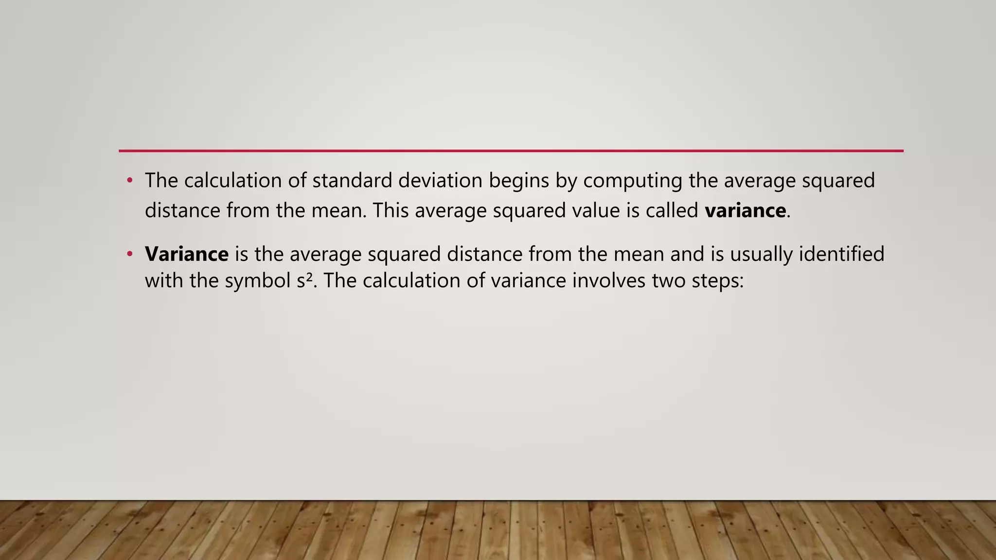 • The calculation of standard deviation begins by computing the average squared
distance from the mean. This average squared value is called variance.
• Variance is the average squared distance from the mean and is usually identified
with the symbol s². The calculation of variance involves two steps:
 