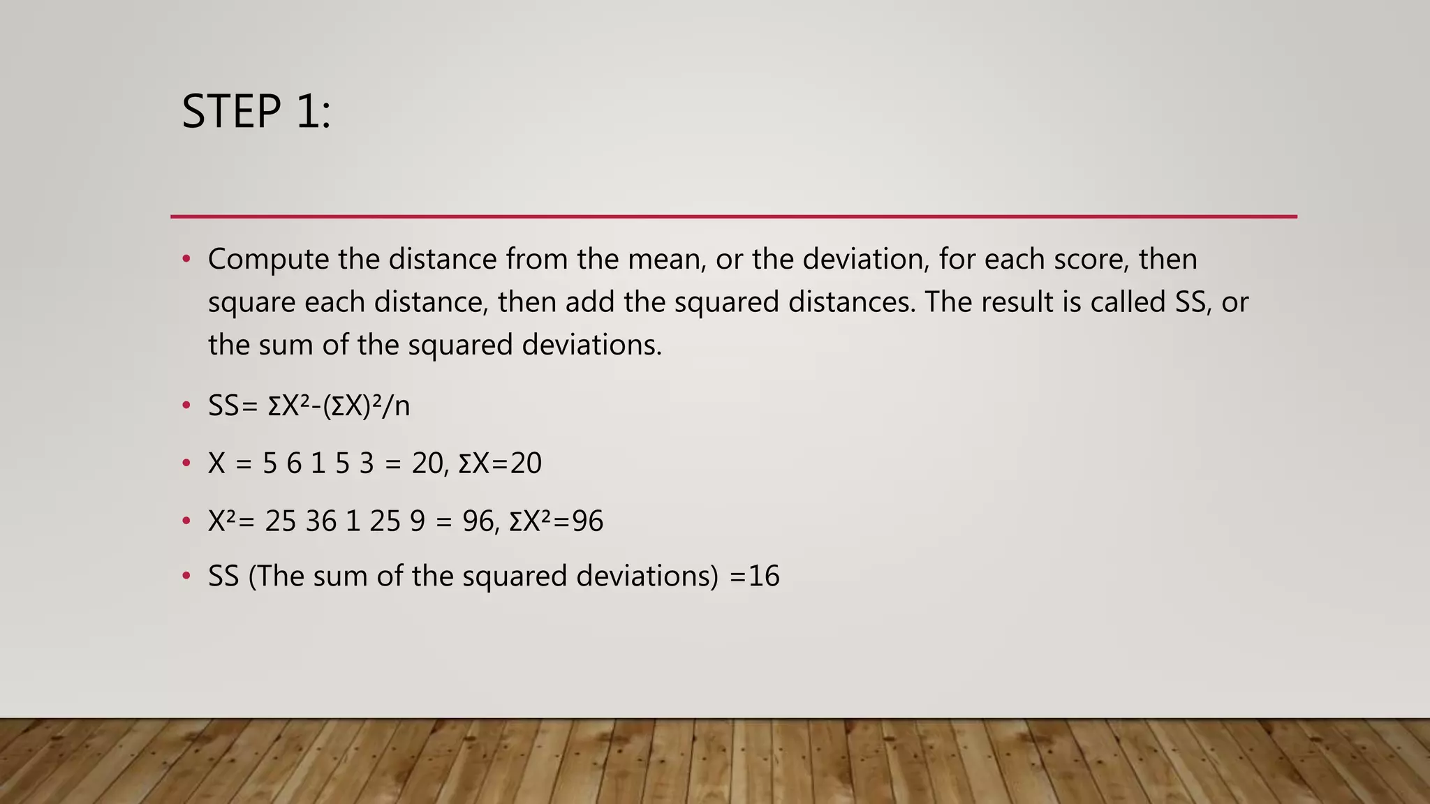 STEP 1:
• Compute the distance from the mean, or the deviation, for each score, then
square each distance, then add the squared distances. The result is called SS, or
the sum of the squared deviations.
• SS= ΣX²-(ΣX)²/n
• X = 5 6 1 5 3 = 20, ΣX=20
• X²= 25 36 1 25 9 = 96, ΣX²=96
• SS (The sum of the squared deviations) =16
 