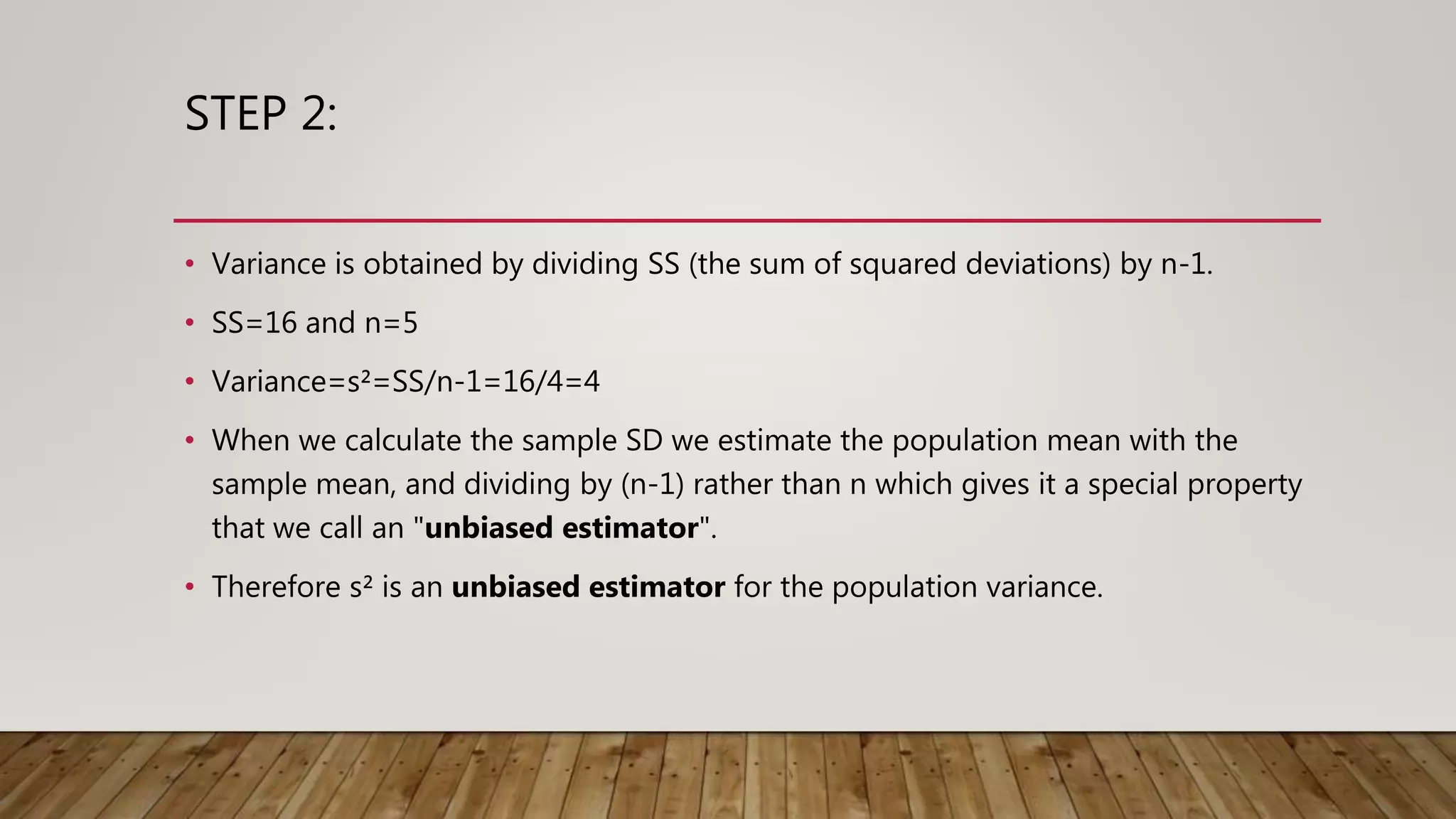 STEP 2:
• Variance is obtained by dividing SS (the sum of squared deviations) by n-1.
• SS=16 and n=5
• Variance=s²=SS/n-1=16/4=4
• When we calculate the sample SD we estimate the population mean with the
sample mean, and dividing by (n-1) rather than n which gives it a special property
that we call an "unbiased estimator".
• Therefore s² is an unbiased estimator for the population variance.
 