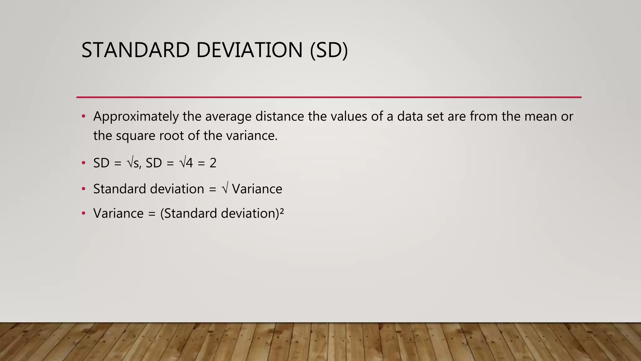 STANDARD DEVIATION (SD)
• Approximately the average distance the values of a data set are from the mean or
the square root of the variance.
• SD = √s, SD = √4 = 2
• Standard deviation = √ Variance
• Variance = (Standard deviation)²
 