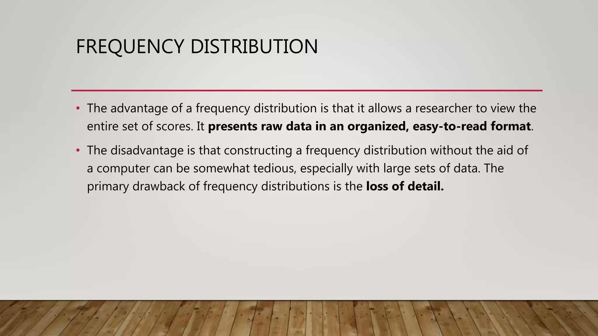 FREQUENCY DISTRIBUTION
• The advantage of a frequency distribution is that it allows a researcher to view the
entire set of scores. It presents raw data in an organized, easy-to-read format.
• The disadvantage is that constructing a frequency distribution without the aid of
a computer can be somewhat tedious, especially with large sets of data. The
primary drawback of frequency distributions is the loss of detail.
 