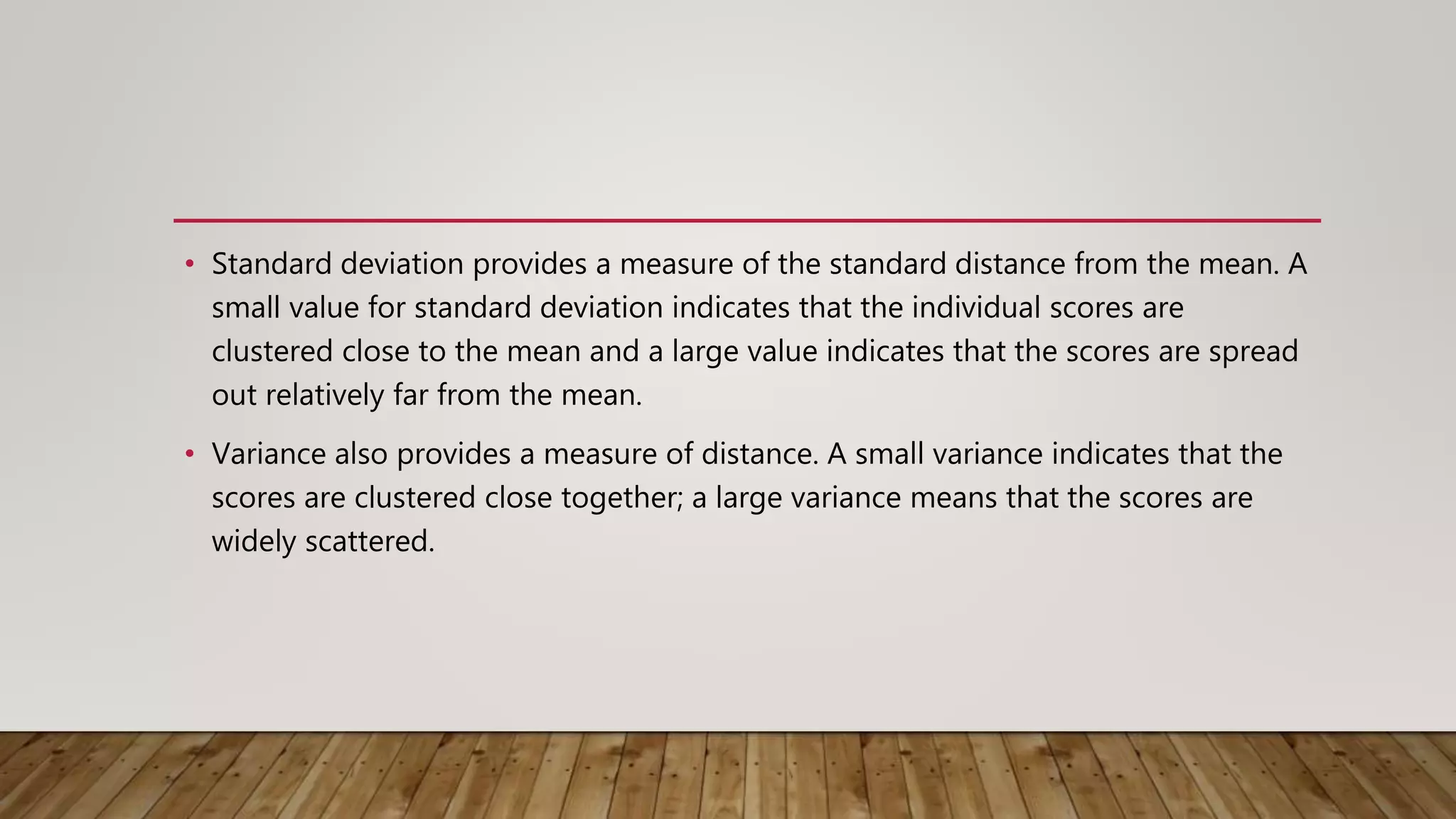 • Standard deviation provides a measure of the standard distance from the mean. A
small value for standard deviation indicates that the individual scores are
clustered close to the mean and a large value indicates that the scores are spread
out relatively far from the mean.
• Variance also provides a measure of distance. A small variance indicates that the
scores are clustered close together; a large variance means that the scores are
widely scattered.
 