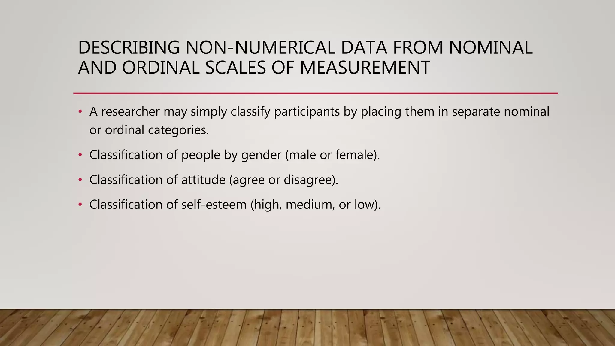 DESCRIBING NON-NUMERICAL DATA FROM NOMINAL
AND ORDINAL SCALES OF MEASUREMENT
• A researcher may simply classify participants by placing them in separate nominal
or ordinal categories.
• Classification of people by gender (male or female).
• Classification of attitude (agree or disagree).
• Classification of self-esteem (high, medium, or low).
 