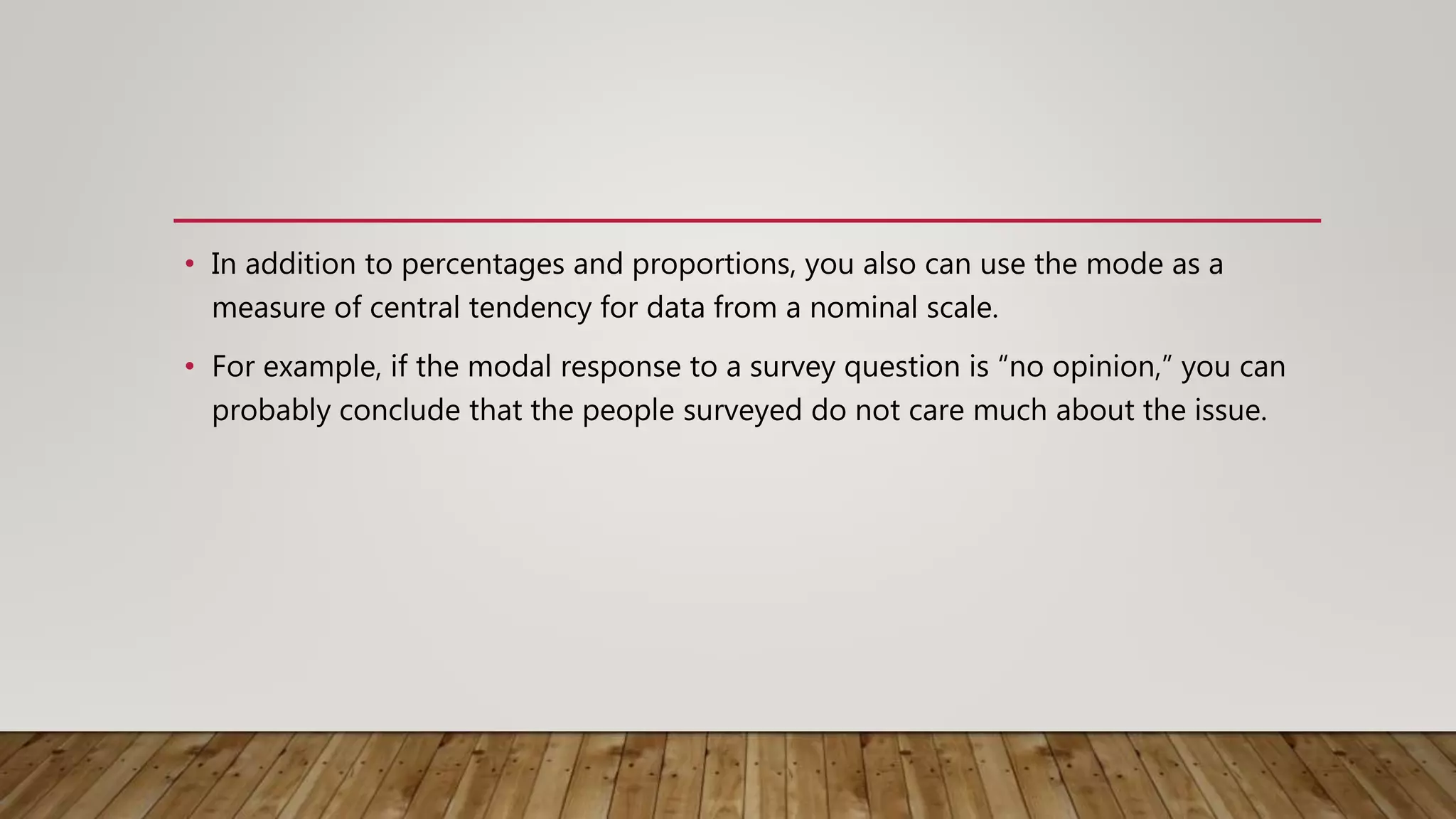 • In addition to percentages and proportions, you also can use the mode as a
measure of central tendency for data from a nominal scale.
• For example, if the modal response to a survey question is “no opinion,” you can
probably conclude that the people surveyed do not care much about the issue.
 