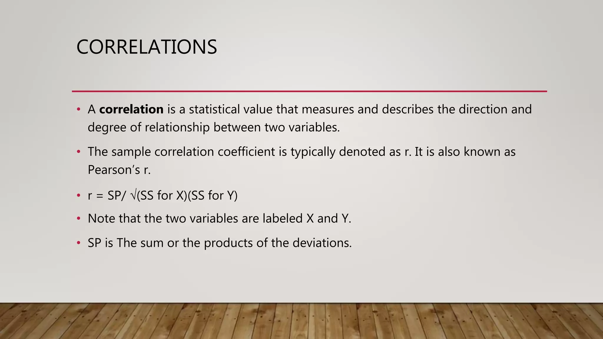 CORRELATIONS
• A correlation is a statistical value that measures and describes the direction and
degree of relationship between two variables.
• The sample correlation coefficient is typically denoted as r. It is also known as
Pearson’s r.
• r = SP/ √(SS for X)(SS for Y)
• Note that the two variables are labeled X and Y.
• SP is The sum or the products of the deviations.
 