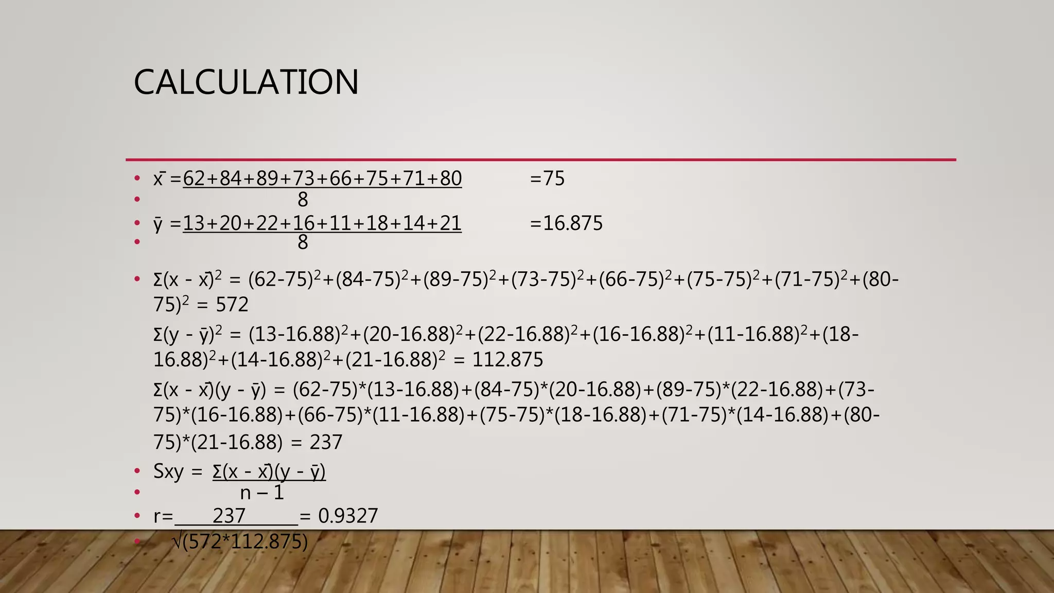 CALCULATION
• x̄ =62+84+89+73+66+75+71+80 =75
• 8
• ȳ =13+20+22+16+11+18+14+21 =16.875
• 8
• Σ(x - x̄)2 = (62-75)2+(84-75)2+(89-75)2+(73-75)2+(66-75)2+(75-75)2+(71-75)2+(80-
75)2 = 572
Σ(y - ȳ)2 = (13-16.88)2+(20-16.88)2+(22-16.88)2+(16-16.88)2+(11-16.88)2+(18-
16.88)2+(14-16.88)2+(21-16.88)2 = 112.875
Σ(x - x̄)(y - ȳ) = (62-75)*(13-16.88)+(84-75)*(20-16.88)+(89-75)*(22-16.88)+(73-
75)*(16-16.88)+(66-75)*(11-16.88)+(75-75)*(18-16.88)+(71-75)*(14-16.88)+(80-
75)*(21-16.88) = 237
• Sxy = Σ(x - x̄)(y - ȳ)
• n – 1
• r= 237 = 0.9327
• √(572*112.875)
 