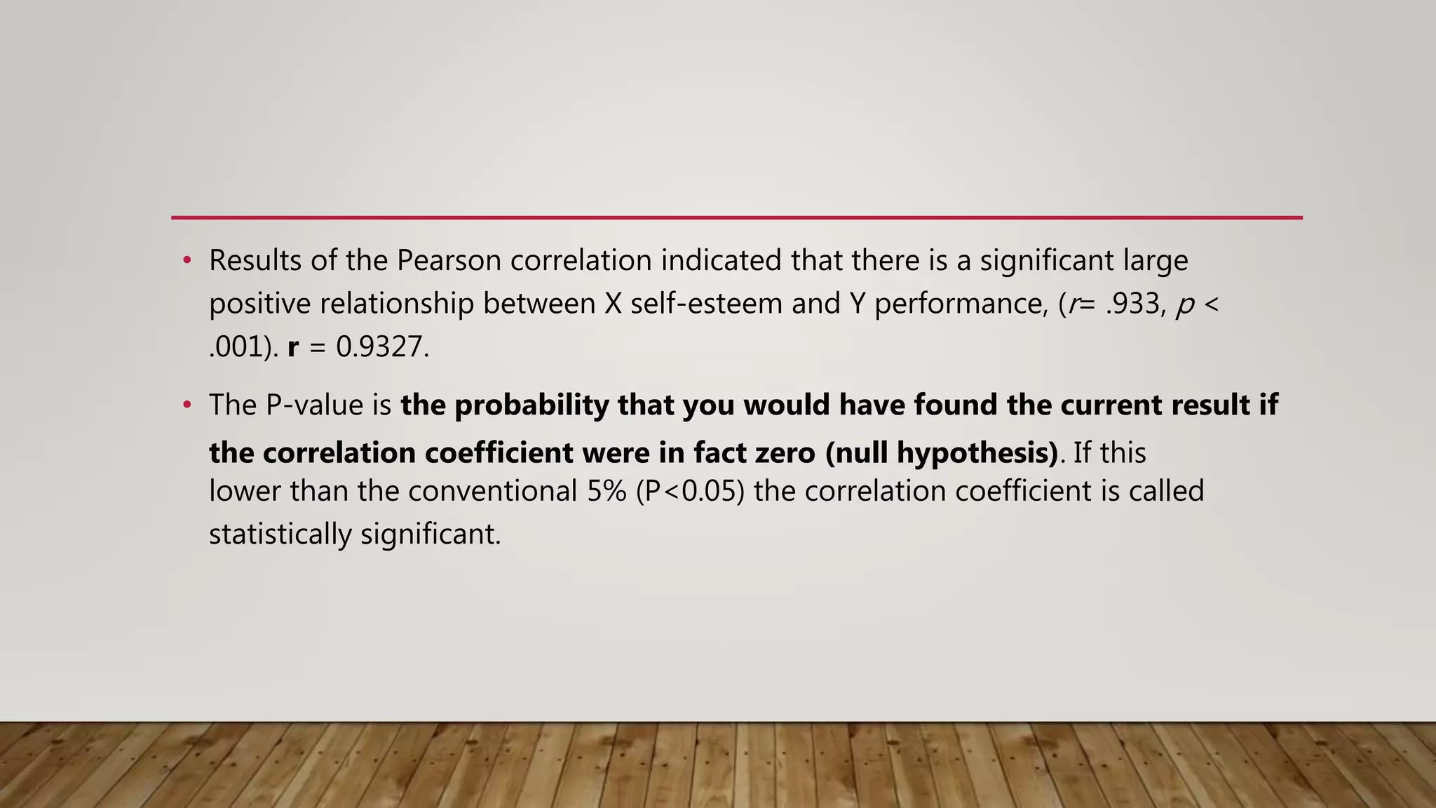 • Results of the Pearson correlation indicated that there is a significant large
positive relationship between X self-esteem and Y performance, (r= .933, p <
.001). r = 0.9327.
• The P-value is the probability that you would have found the current result if
the correlation coefficient were in fact zero (null hypothesis). If this
lower than the conventional 5% (P<0.05) the correlation coefficient is called
statistically significant.
 