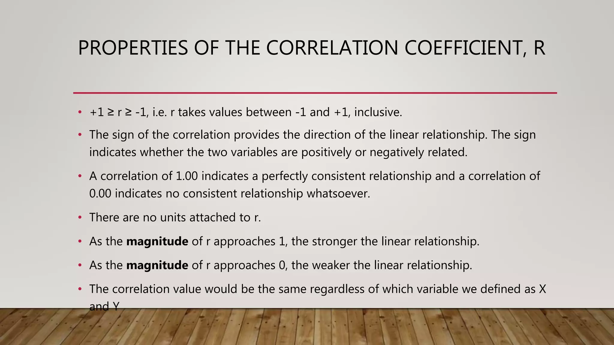 PROPERTIES OF THE CORRELATION COEFFICIENT, R
• +1 ≥ r ≥ -1, i.e. r takes values between -1 and +1, inclusive.
• The sign of the correlation provides the direction of the linear relationship. The sign
indicates whether the two variables are positively or negatively related.
• A correlation of 1.00 indicates a perfectly consistent relationship and a correlation of
0.00 indicates no consistent relationship whatsoever.
• There are no units attached to r.
• As the magnitude of r approaches 1, the stronger the linear relationship.
• As the magnitude of r approaches 0, the weaker the linear relationship.
• The correlation value would be the same regardless of which variable we defined as X
and Y
 