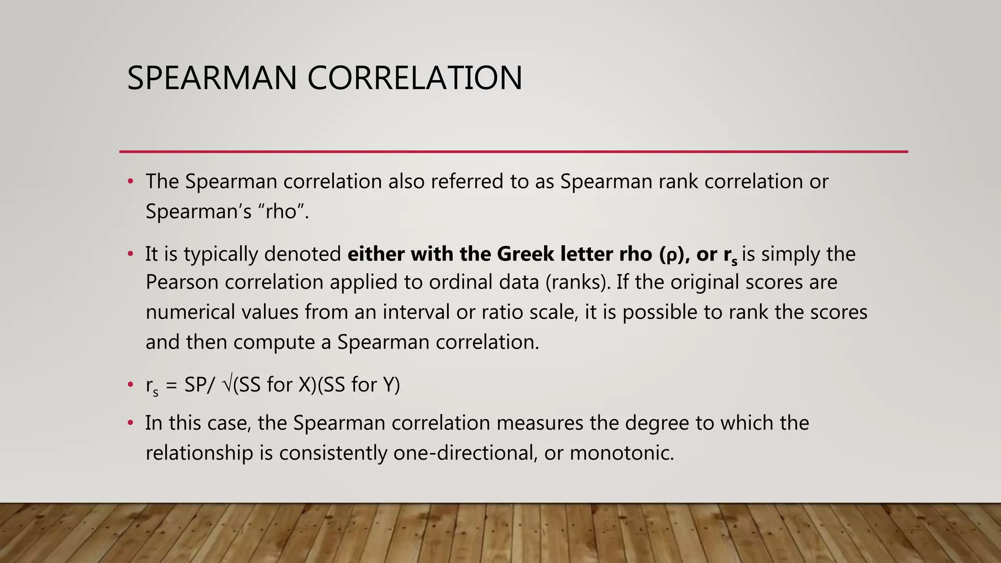 SPEARMAN CORRELATION
• The Spearman correlation also referred to as Spearman rank correlation or
Spearman’s “rho”.
• It is typically denoted either with the Greek letter rho (ρ), or rs is simply the
Pearson correlation applied to ordinal data (ranks). If the original scores are
numerical values from an interval or ratio scale, it is possible to rank the scores
and then compute a Spearman correlation.
• rs = SP/ √(SS for X)(SS for Y)
• In this case, the Spearman correlation measures the degree to which the
relationship is consistently one-directional, or monotonic.
 